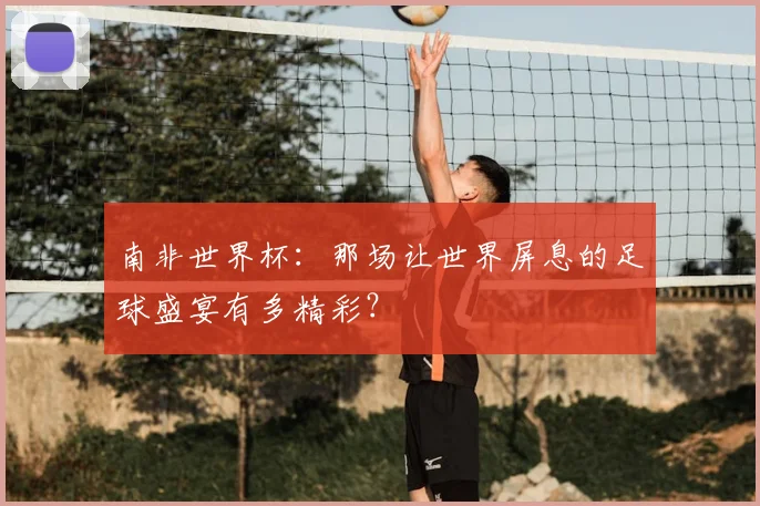 南非世界杯：那场让世界屏息的足球盛宴有多精彩？