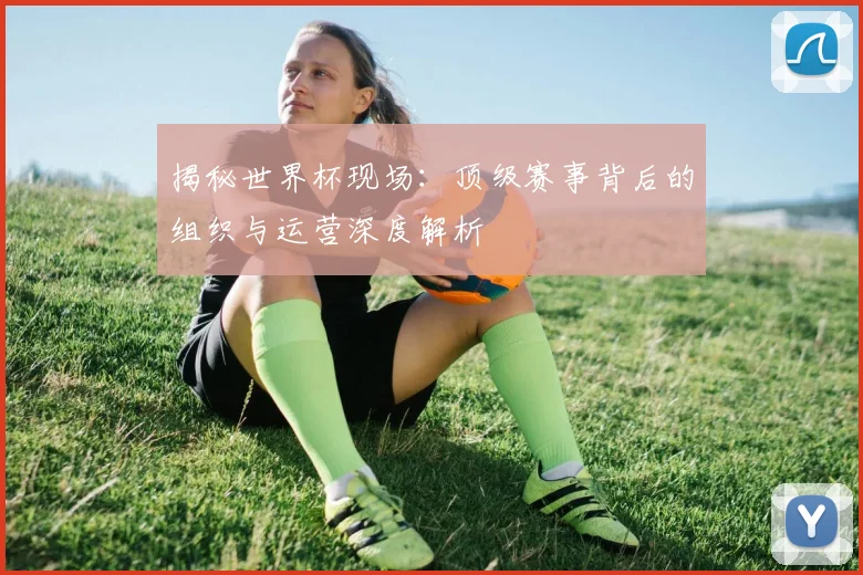揭秘世界杯现场：顶级赛事背后的组织与运营深度解析