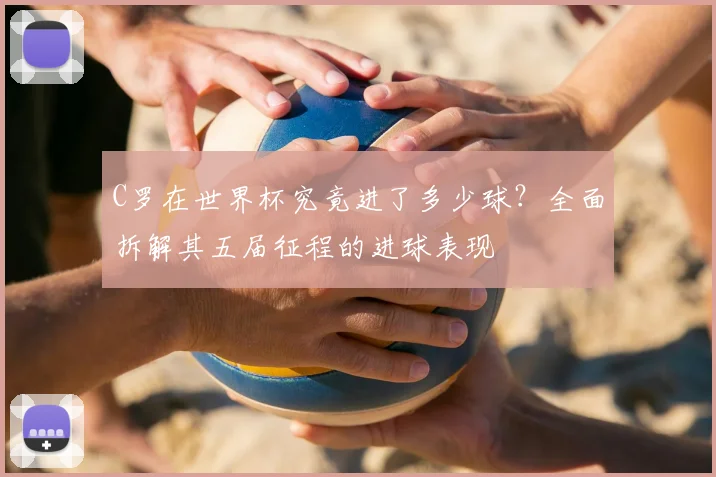 C罗在世界杯究竟进了多少球?全面拆解其五届征程的进球表现