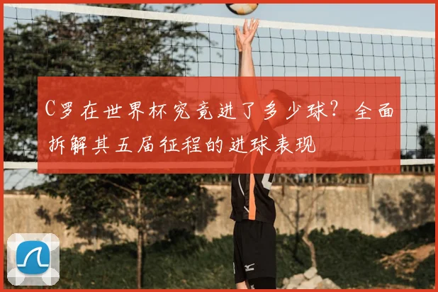 C罗在世界杯究竟进了多少球?全面拆解其五届征程的进球表现