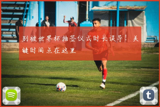 别被世界杯抽签仪式时长误导!关键时间点在这里
