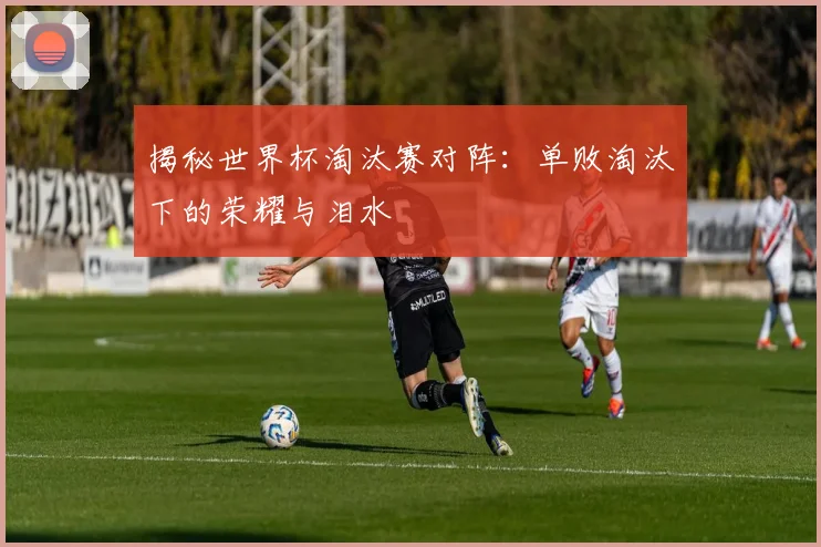 揭秘世界杯淘汰赛对阵：单败淘汰下的荣耀与泪水