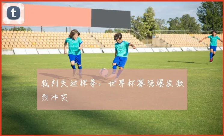 裁判失控挥拳，世界杯赛场爆发激烈冲突