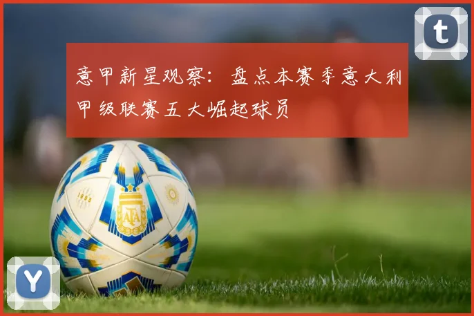 意甲新星观察：盘点本赛季意大利甲级联赛五大崛起球员