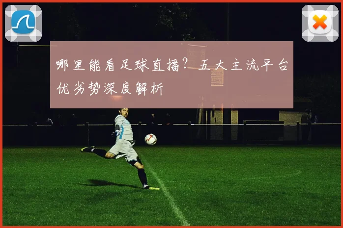 哪里能看足球直播?五大主流平台优劣势深度解析