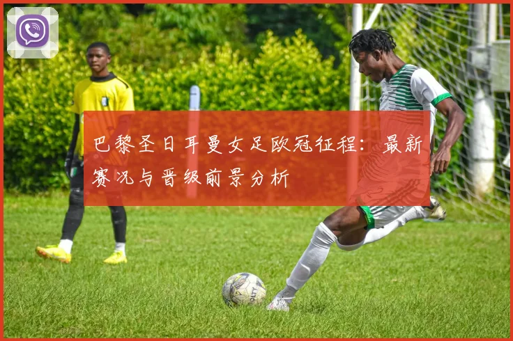 巴黎圣日耳曼女足欧冠征程：最新赛况与晋级前景分析