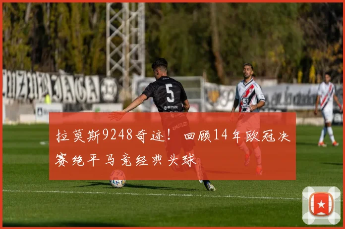 拉莫斯9248奇迹！回顾14年欧冠决赛绝平马竞经典头球