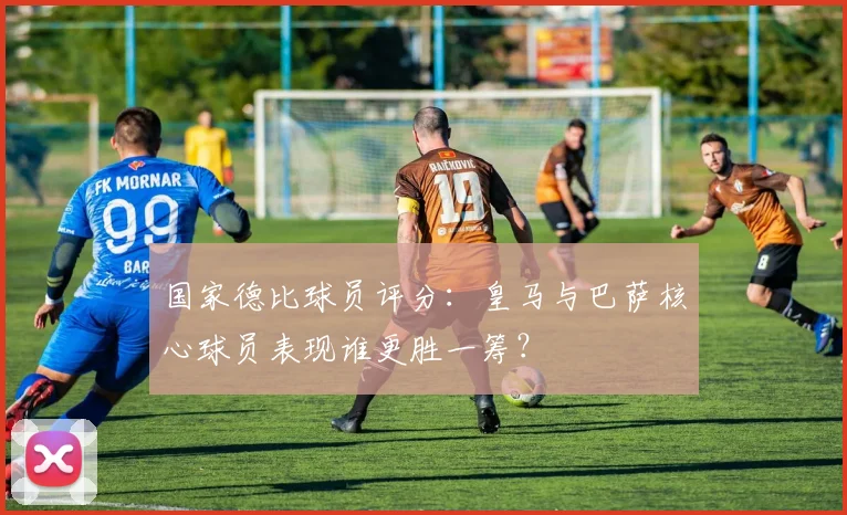 国家德比球员评分:皇马与巴萨核心球员表现谁更胜一筹?