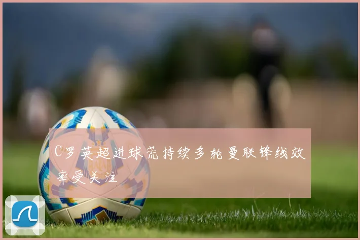 C罗英超进球荒持续多轮曼联锋线效率受关注