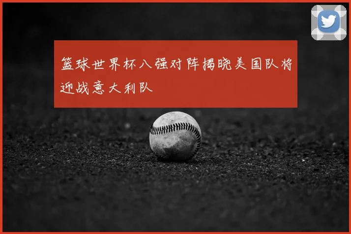 篮球世界杯八强对阵揭晓美国队将迎战意大利队