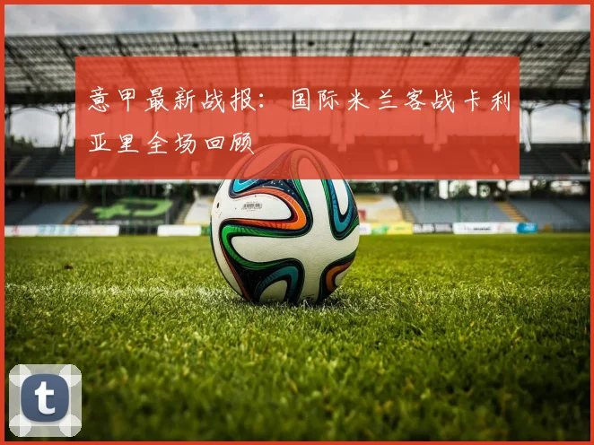意甲最新战报：国际米兰客战卡利亚里全场回顾